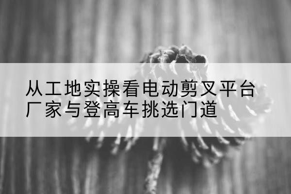 磐石电动剪叉升降平台厂家-从工地实操看电动剪叉平台厂家与登高车挑选门道