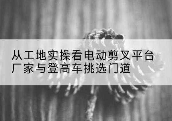 磐石电动剪叉升降平台厂家-从工地实操看电动剪叉平台厂家与登高车挑选门道